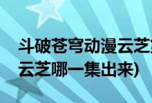 斗破蒼穹動漫云芝第幾集出現(xiàn)(斗破蒼穹動漫云芝哪一集出來)