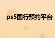 ps5國(guó)行預(yù)約平臺(tái)（ps5國(guó)行在哪里預(yù)約）