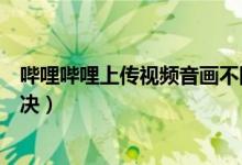嗶哩嗶哩上傳視頻音畫不同步(嗶哩嗶哩音畫不同步怎么解決)