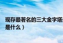 現(xiàn)存最著名的三大金字塔是什么(現(xiàn)存最著名的三大金字塔是什么)