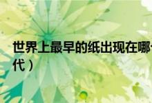 世界上最早的紙出現(xiàn)在哪個朝代（世界上最早的紙是哪個朝代）
