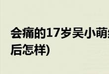 會痛的17歲吳小萌結(jié)局(會痛的17歲吳小萌最后怎樣)