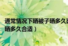 通常情況下曬被子曬多久比較合適(通常情況下 曬被子一般曬多久合適)
