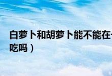 白蘿卜和胡蘿卜能不能在一起吃?。ò滋}卜和胡蘿卜能一起吃嗎）