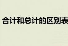 合計(jì)和總計(jì)的區(qū)別表格(合計(jì)和總計(jì)的區(qū)別)