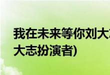 我在未來(lái)等你劉大志喜歡誰(shuí)(我在未來(lái)等你劉大志扮演者)