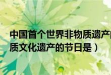 中國(guó)首個(gè)世界非物質(zhì)遺產(chǎn)的節(jié)日是(中國(guó)首個(gè)選入世界非物質(zhì)文化遺產(chǎn)的節(jié)日是)