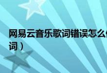 網(wǎng)易云音樂歌詞錯誤怎么修改（網(wǎng)易云音樂怎么修改錯誤歌詞）