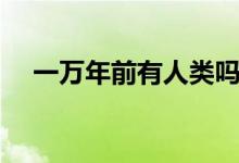 一萬(wàn)年前有人類(lèi)嗎(一萬(wàn)年前有人類(lèi)嗎)