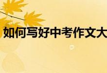 如何寫好中考作文大全(如何寫好中考作文)