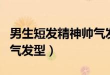 男生短發(fā)精神帥氣發(fā)型名字(男生短發(fā)精神帥氣發(fā)型)