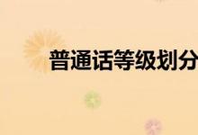 普通話等級(jí)劃分(普通話等級(jí)劃分)