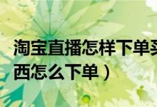 淘寶直播怎樣下單買(mǎi)東西（淘寶直播怎么買(mǎi)東西怎么下單）