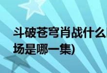 斗破蒼穹肖戰(zhàn)什么時候出場(斗破蒼穹肖戰(zhàn)出場是哪一集)