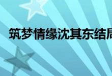 筑夢情緣沈其東結(jié)局(沈其東結(jié)局是好的嗎)