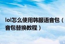 lol怎么使用韓服語(yǔ)音包（lol韓服語(yǔ)音包怎么替換-lol韓服語(yǔ)音包替換教程）