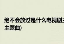 絕不會放過是什么電視劇主題曲(絕不會放過是那個(gè)電視劇的主題曲)
