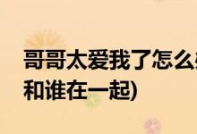 哥哥太愛(ài)我了怎么辦結(jié)局(哥哥太愛(ài)我了女主和誰(shuí)在一起)