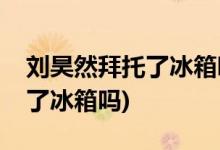 劉昊然拜托了冰箱哪一期(劉昊然參加過(guò)拜托了冰箱嗎)