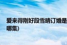 愛(ài)來(lái)得剛好段雪晴訂婚是哪集( 愛(ài)來(lái)得剛好中段雪晴訂婚是哪集)