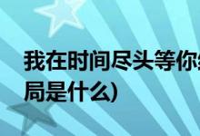 我在時間盡頭等你結局(我在時間盡頭等你結局是什么)