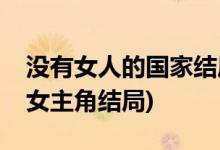 沒(méi)有女人的國(guó)家結(jié)局是什么(沒(méi)有女人的國(guó)家女主角結(jié)局)