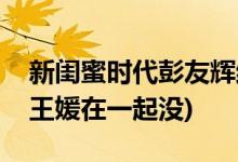 新閨蜜時(shí)代彭友輝結(jié)局(新閨蜜時(shí)代彭友輝和王媛在一起沒(méi))