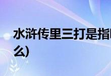水滸傳里三打是指哪三打(水滸里面有三打什么)