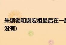 朱鎖鎖和謝宏祖最后在一起了嗎(朱鎖鎖和謝宏祖最后在一起沒(méi)有)