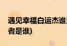 遇見(jiàn)幸福白運(yùn)杰誰(shuí)演的(遇見(jiàn)幸福白運(yùn)杰扮演者是誰(shuí))