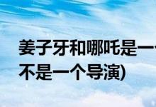 姜子牙和哪吒是一個導演嗎(姜子牙和哪吒是不是一個導演)