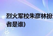 烈火軍校朱彥林扮演者(烈火軍校朱彥林扮演者是誰(shuí))