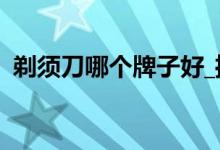 剃須刀哪個牌子好_推薦最好的剃須刀品牌!