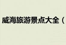 威海旅游景點(diǎn)大全（威海有什么地方好玩？）