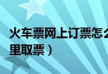 火車票網(wǎng)上訂票怎么取票(網(wǎng)上訂火車票在哪里取票)