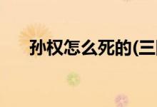 孫權(quán)怎么死的(三國吳為什么坐視蜀滅)