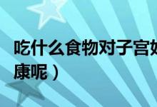 吃什么食物對子宮好（吃些什么有利于子宮健康呢）