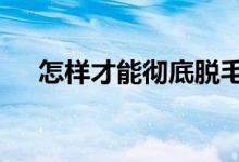 怎樣才能徹底脫毛（總結6種脫毛方法）