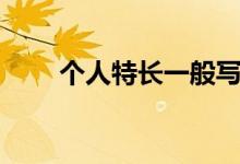 個(gè)人特長(zhǎng)一般寫什么內(nèi)容（怎么寫）