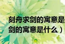 刻舟求劍的寓意是什么意思10個字(刻舟求劍的寓意是什么)
