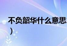 不負(fù)韶華什么意思2020（不負(fù)韶華什么意思）