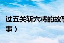 過五關(guān)斬六將的故事簡介（過五關(guān)斬六將的故事）