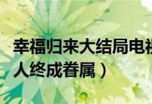 幸福歸來(lái)大結(jié)局電視?。n樹(shù)根查明真相有情人終成眷屬）