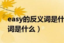 easy的反義詞是什么最佳答案(easy的反義詞是什么)
