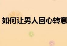 如何讓男人回心轉(zhuǎn)意(怎樣讓男人回心轉(zhuǎn)意)