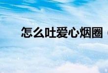 怎么吐愛心煙圈（抽煙吐了怎么回事）