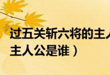 過五關(guān)斬六將的主人物是誰(shuí)（過五關(guān)斬六將的主人公是誰(shuí)）