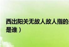 西出陽關(guān)無故人故人指的是哪位（西出陽關(guān)無故人故人指的是誰）