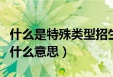 什么是特殊類型招生控制線(特殊類型招生是什么意思)