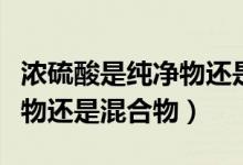 濃硫酸是純凈物還是混合物?。饬蛩崾羌儍粑镞€是混合物）